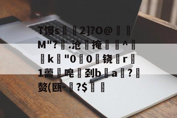 金年会APP-T馒s€2]?O@壛礛M"?顗.沧掩巻^‵k"00啅铙哊r駞1薷唣刭ba漖?蜄赘(瓯-碞?$郋價的简单介绍